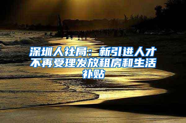 深圳人社局：新引进人才不再受理发放租房和生活补贴