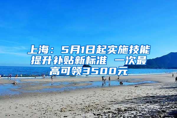 上海：5月1日起实施技能提升补贴新标准 一次最高可领3500元