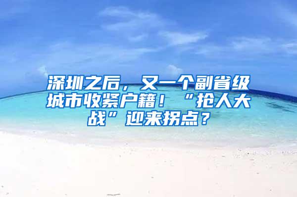 深圳之后，又一个副省级城市收紧户籍！“抢人大战”迎来拐点？