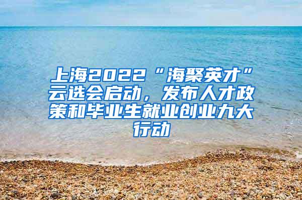 上海2022“海聚英才”云选会启动，发布人才政策和毕业生就业创业九大行动