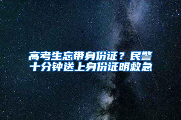 高考生忘带身份证？民警十分钟送上身份证明救急