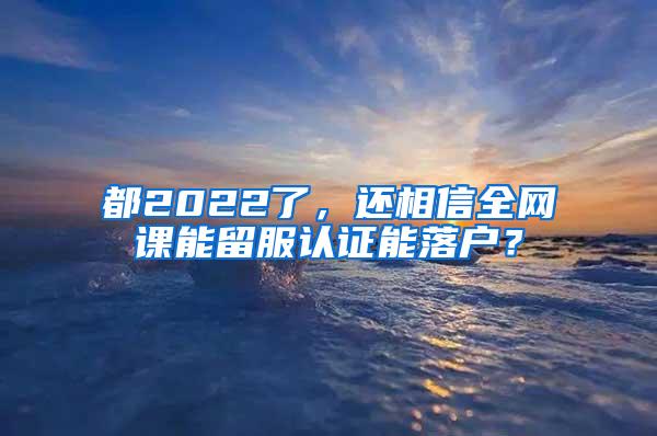 都2022了，还相信全网课能留服认证能落户？