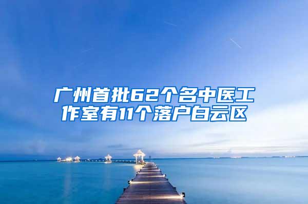 广州首批62个名中医工作室有11个落户白云区