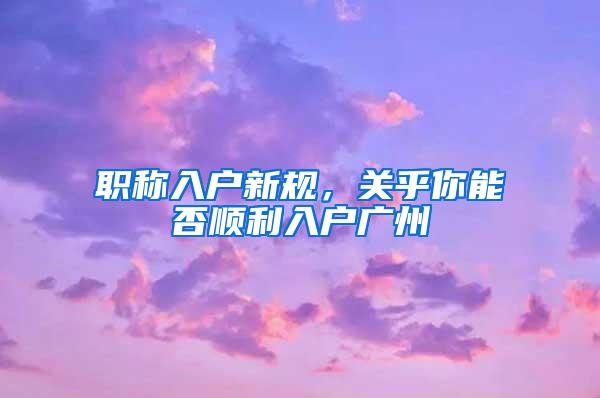 职称入户新规，关乎你能否顺利入户广州