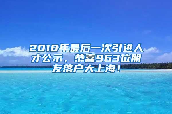 2018年最后一次引进人才公示，恭喜963位朋友落户大上海！