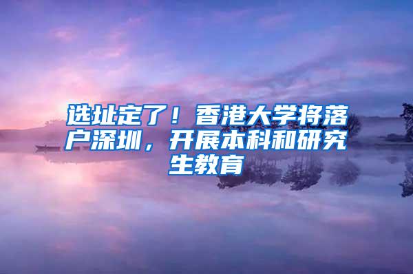 选址定了！香港大学将落户深圳，开展本科和研究生教育