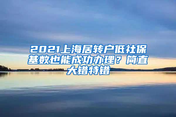 2021上海居转户低社保基数也能成功办理？简直大错特错