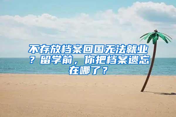 不存放档案回国无法就业？留学前，你把档案遗忘在哪了？