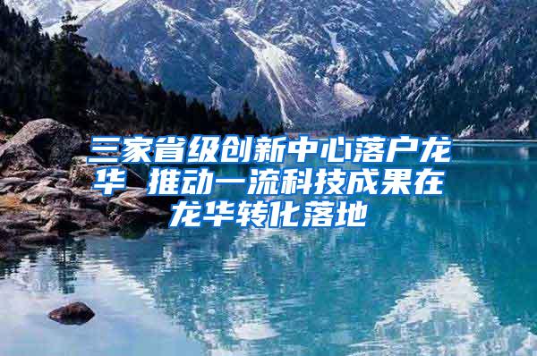 三家省级创新中心落户龙华 推动一流科技成果在龙华转化落地