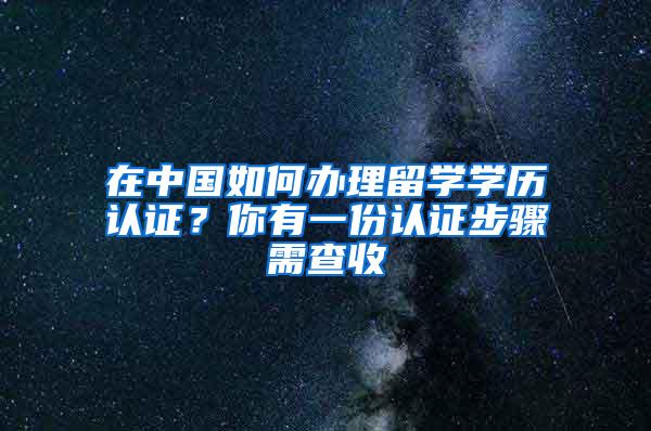 在中国如何办理留学学历认证？你有一份认证步骤需查收