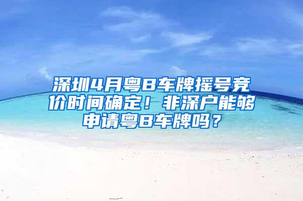 深圳4月粤B车牌摇号竞价时间确定！非深户能够申请粤B车牌吗？