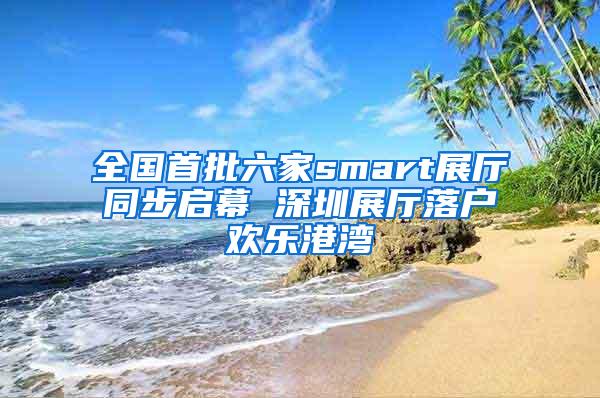 全国首批六家smart展厅同步启幕 深圳展厅落户欢乐港湾