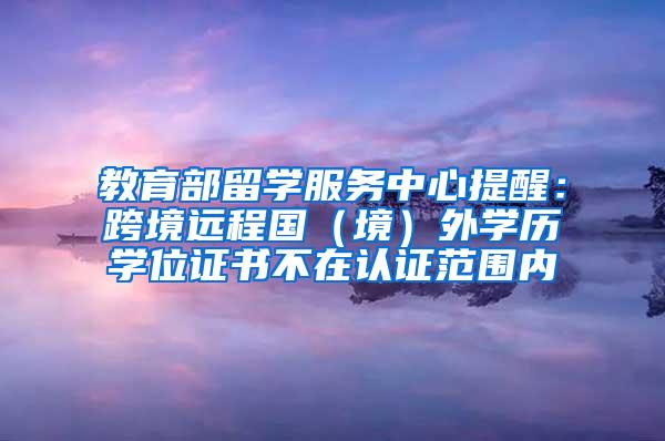 教育部留学服务中心提醒：跨境远程国（境）外学历学位证书不在认证范围内