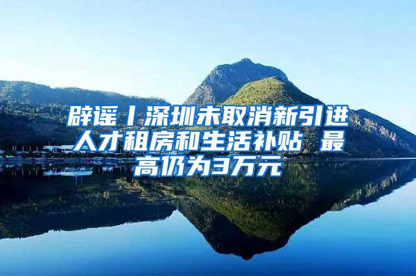 辟谣丨深圳未取消新引进人才租房和生活补贴 最高仍为3万元