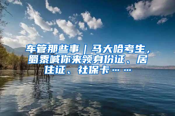 车管那些事｜马大哈考生，蜀黍喊你来领身份证、居住证、社保卡……