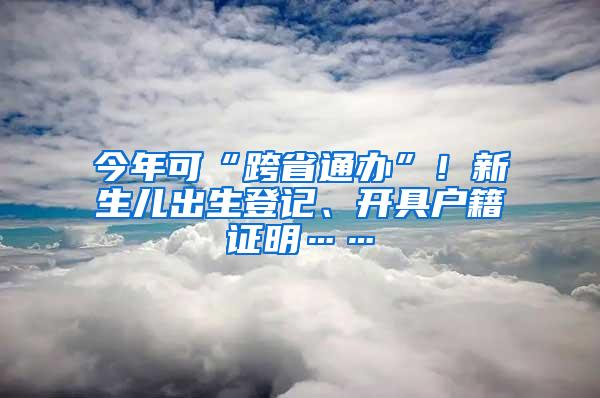 今年可“跨省通办”！新生儿出生登记、开具户籍证明……