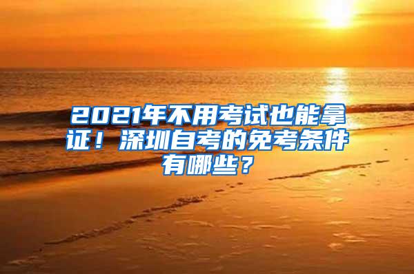 2021年不用考试也能拿证！深圳自考的免考条件有哪些？