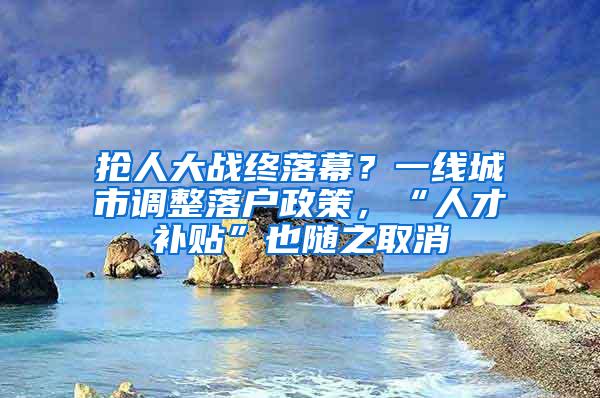 抢人大战终落幕？一线城市调整落户政策，“人才补贴”也随之取消