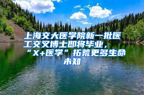 上海交大医学院新一批医工交叉博士即将毕业，“X+医学”拓荒更多生命未知