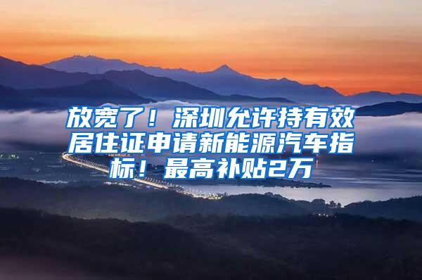 放宽了！深圳允许持有效居住证申请新能源汽车指标！最高补贴2万