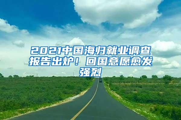 2021中国海归就业调查报告出炉！回国意愿愈发强烈