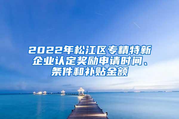 2022年松江区专精特新企业认定奖励申请时间、条件和补贴金额