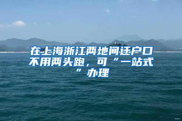 在上海浙江两地间迁户口不用两头跑，可“一站式”办理