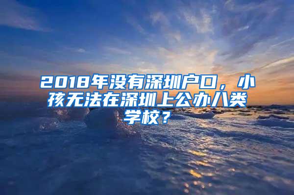 2018年没有深圳户口，小孩无法在深圳上公办八类学校？