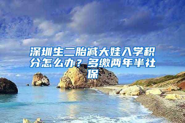 深圳生二胎减大娃入学积分怎么办？多缴两年半社保