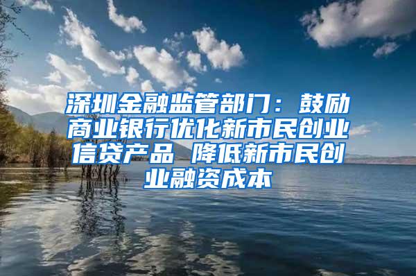 深圳金融监管部门：鼓励商业银行优化新市民创业信贷产品 降低新市民创业融资成本