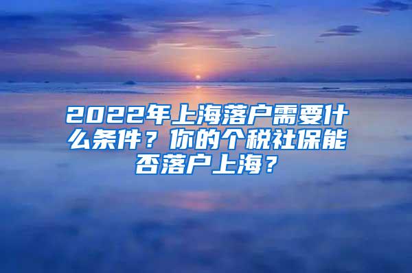 2022年上海落户需要什么条件？你的个税社保能否落户上海？