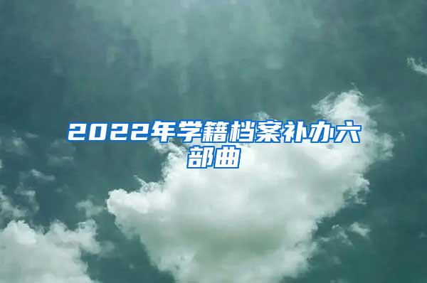 2022年学籍档案补办六部曲