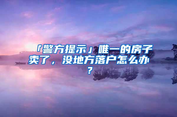 「警方提示」唯一的房子卖了，没地方落户怎么办？