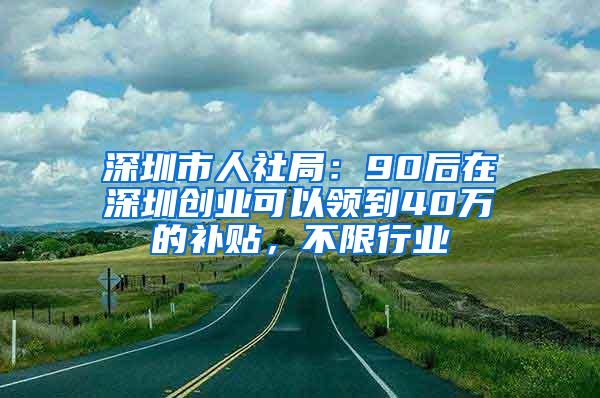 深圳市人社局：90后在深圳创业可以领到40万的补贴，不限行业