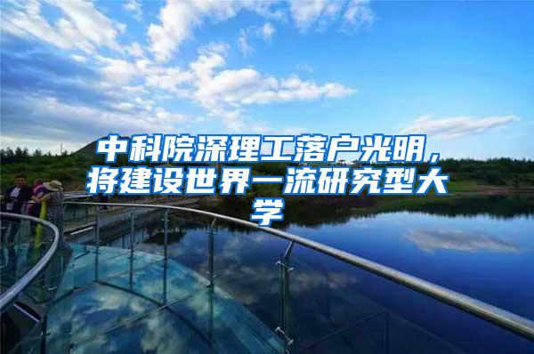 中科院深理工落户光明，将建设世界一流研究型大学