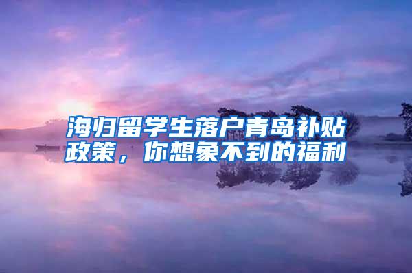 海归留学生落户青岛补贴政策，你想象不到的福利