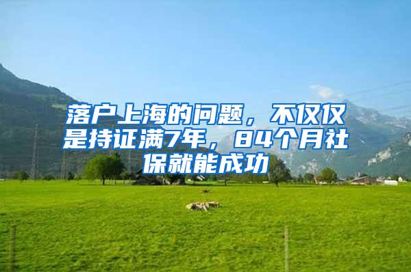 落户上海的问题，不仅仅是持证满7年，84个月社保就能成功