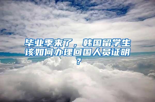 毕业季来了，韩国留学生该如何办理回国人员证明？