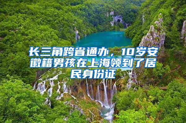 长三角跨省通办，10岁安徽籍男孩在上海领到了居民身份证