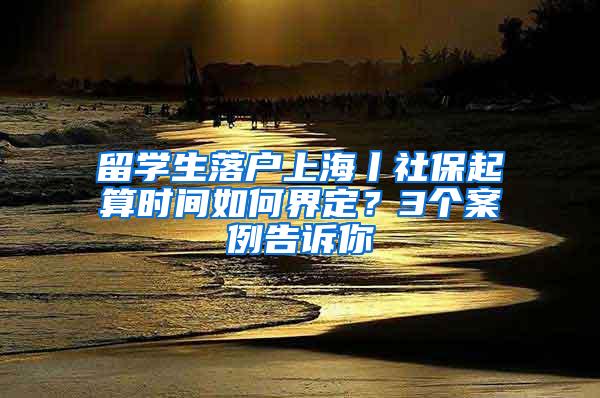 留学生落户上海丨社保起算时间如何界定？3个案例告诉你