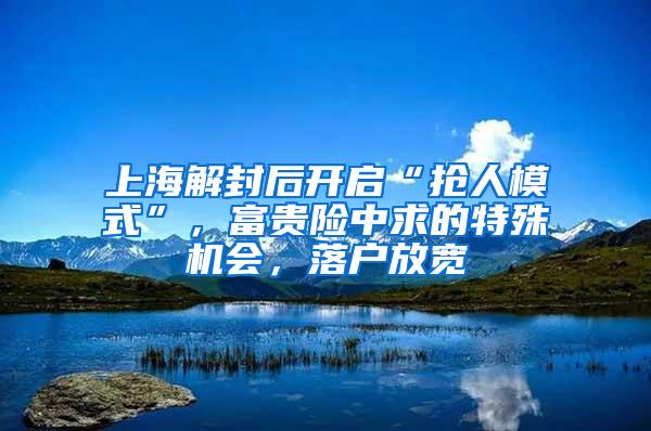 上海解封后开启“抢人模式”，富贵险中求的特殊机会，落户放宽