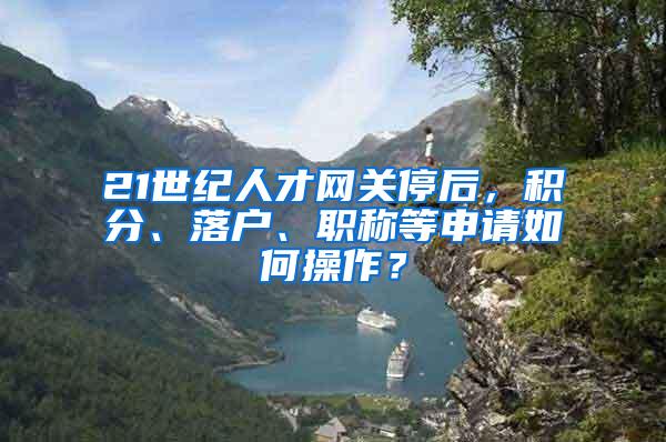 21世纪人才网关停后，积分、落户、职称等申请如何操作？