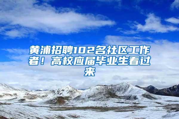 黄浦招聘102名社区工作者！高校应届毕业生看过来