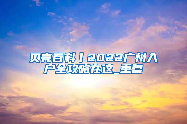 贝壳百科丨2022广州入户全攻略在这_重复