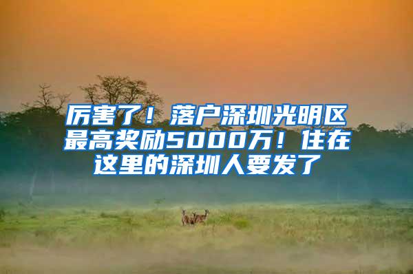 厉害了！落户深圳光明区最高奖励5000万！住在这里的深圳人要发了
