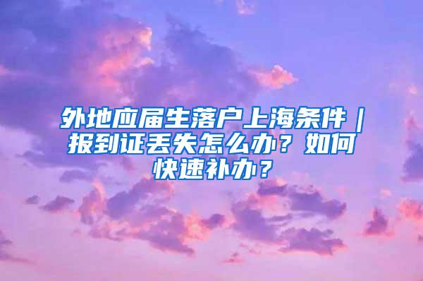 外地应届生落户上海条件｜报到证丢失怎么办？如何快速补办？