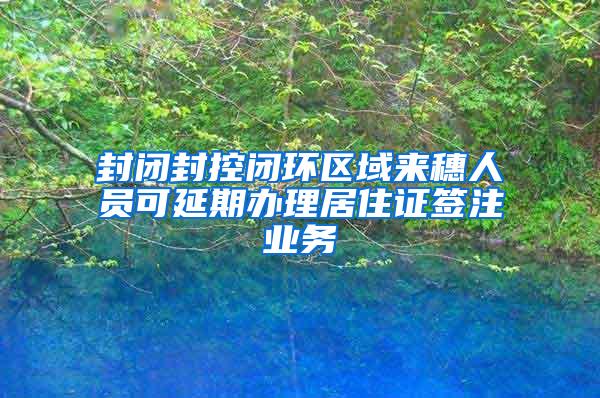 封闭封控闭环区域来穗人员可延期办理居住证签注业务