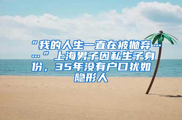 “我的人生一直在被抛弃……”上海男子因私生子身份，35年没有户口犹如隐形人