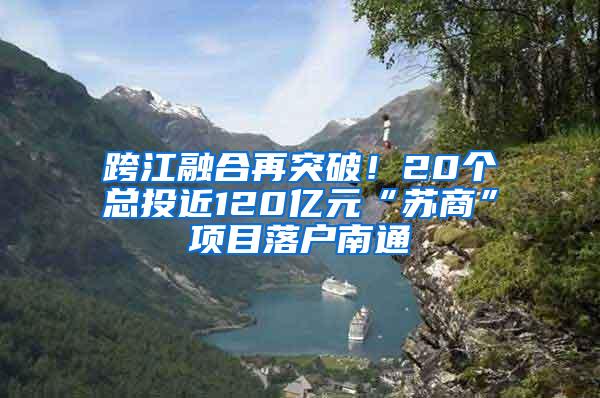 跨江融合再突破！20个总投近120亿元“苏商”项目落户南通