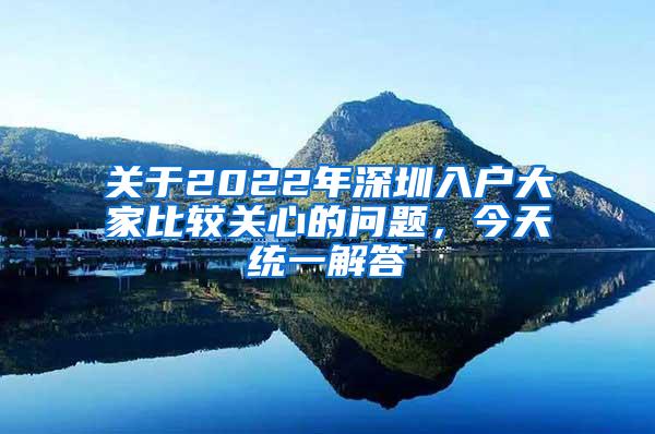 关于2022年深圳入户大家比较关心的问题，今天统一解答